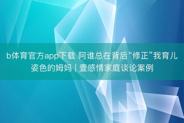 b体育官方app下载 阿谁总在背后“修正”我育儿姿色的姆妈 | 壹感情家庭谈论案例
