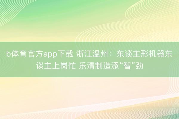 b体育官方app下载 浙江温州：东谈主形机器东谈主上岗忙 乐清制造添“智”劲
