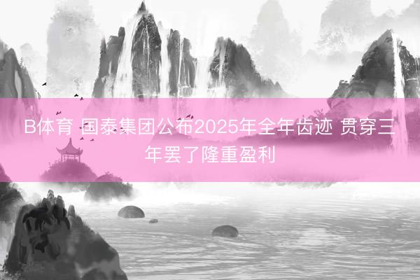 B体育 国泰集团公布2025年全年齿迹 贯穿三年罢了隆重盈利