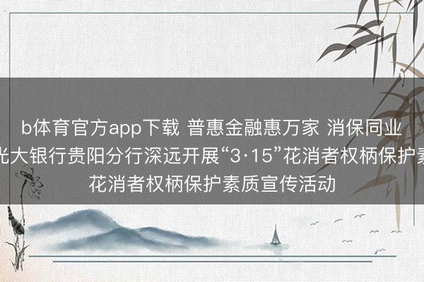 b体育官方app下载 普惠金融惠万家 消保同业护权柄——光大银行贵阳分行深远开展“3·15”花消者权柄保护素质宣传活动