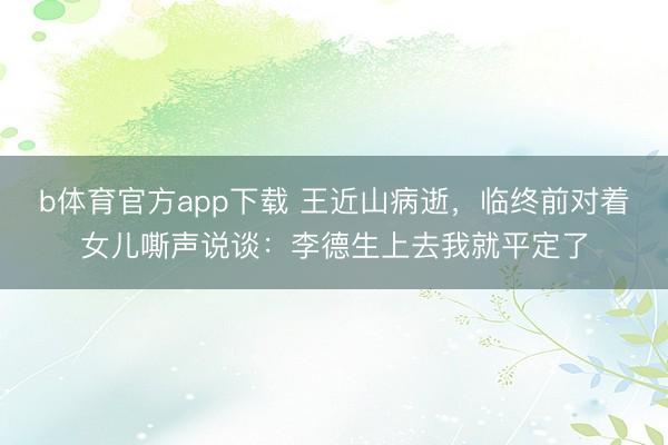 b体育官方app下载 王近山病逝，临终前对着女儿嘶声说谈：李德生上去我就平定了