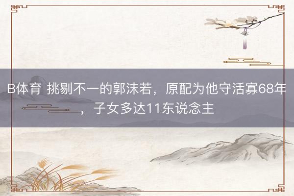 B体育 挑剔不一的郭沫若，原配为他守活寡68年，子女多达11东说念主