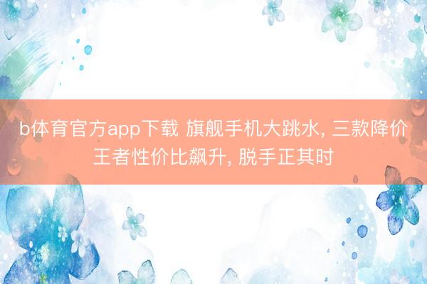b体育官方app下载 旗舰手机大跳水， 三款降价王者性价比飙升， 脱手正其时