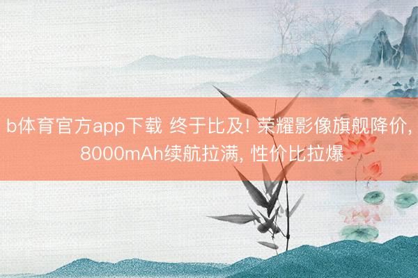 b体育官方app下载 终于比及! 荣耀影像旗舰降价， 8000mAh续航拉满， 性价比拉爆