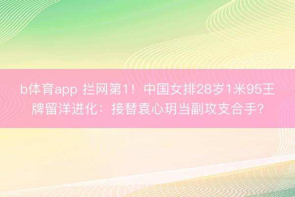 b体育app 拦网第1！中国女排28岁1米95王牌留洋进化：接替袁心玥当副攻支合手？