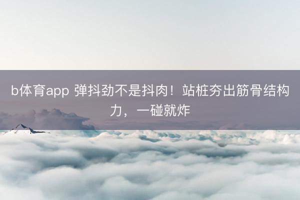 b体育app 弹抖劲不是抖肉！站桩夯出筋骨结构力，一碰就炸