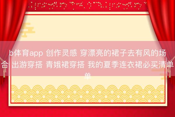 b体育app 创作灵感 穿漂亮的裙子去有风的场合 出游穿搭 青娥裙穿搭 我的夏季连衣裙必买清单