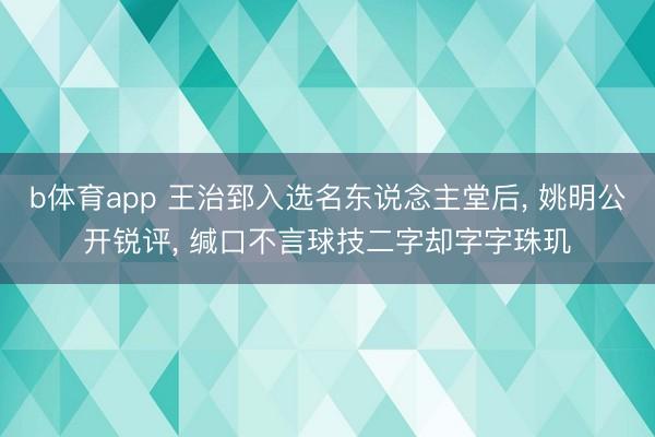 b体育app 王治郅入选名东说念主堂后， 姚明公开锐评， 缄口不言球技二字却字字珠玑