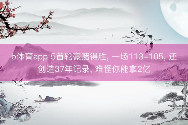 b体育app 5首轮豪赌得胜， 一场113-105， 还创造37年记录， 难怪你能拿2亿