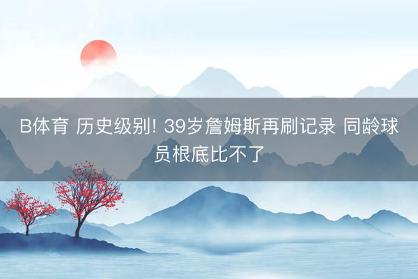 B体育 历史级别! 39岁詹姆斯再刷记录 同龄球员根底比不了
