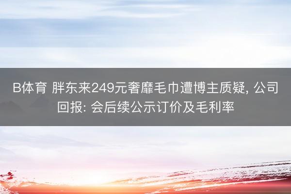 B体育 胖东来249元奢靡毛巾遭博主质疑， 公司回报: 会后续公示订价及毛利率