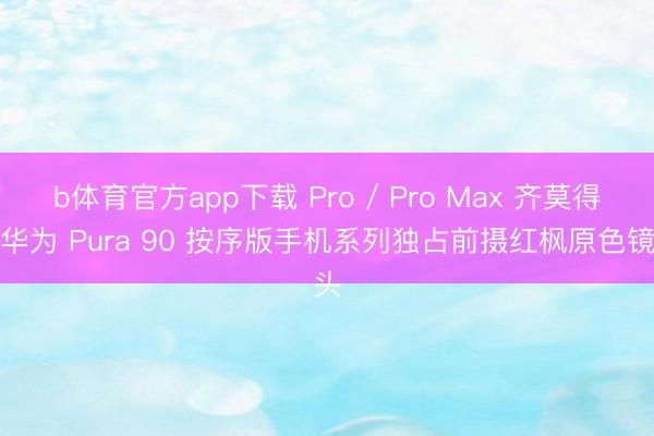 b体育官方app下载 Pro / Pro Max 齐莫得：华为 Pura 90 按序版手机系列独占前摄红枫原色镜头