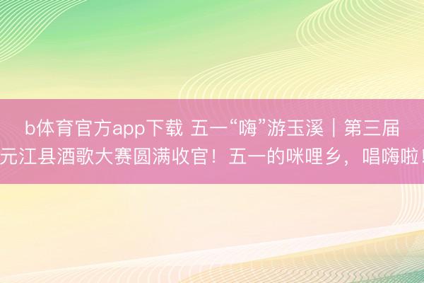 b体育官方app下载 五一“嗨”游玉溪｜第三届元江县酒歌大赛圆满收官！五一的咪哩乡，唱嗨啦！