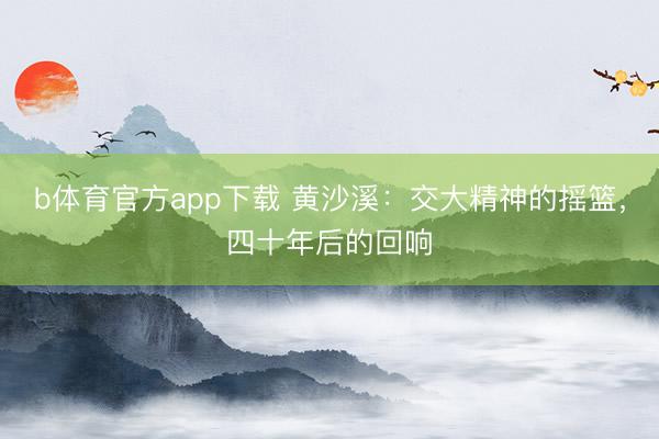 b体育官方app下载 黄沙溪：交大精神的摇篮，四十年后的回响