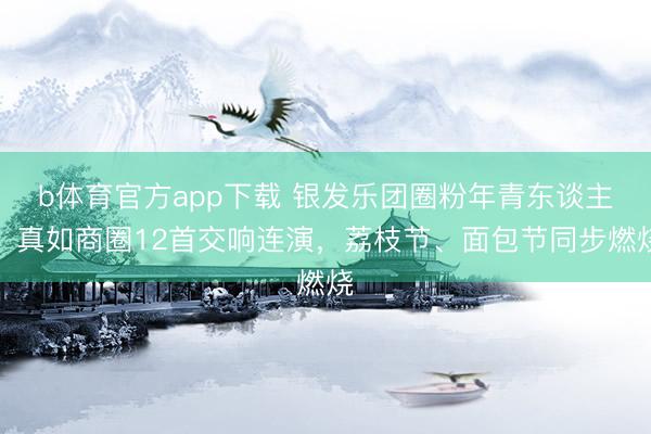 b体育官方app下载 银发乐团圈粉年青东谈主！真如商圈12首交响连演，荔枝节、面包节同步燃烧