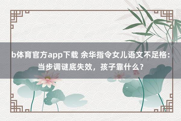 b体育官方app下载 余华指令女儿语文不足格：当步调谜底失效，孩子靠什么？