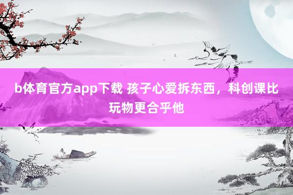 b体育官方app下载 孩子心爱拆东西，科创课比玩物更合乎他