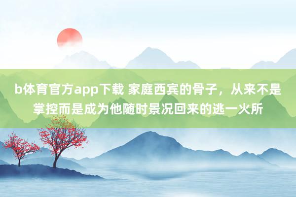 b体育官方app下载 家庭西宾的骨子，从来不是掌控而是成为他随时景况回来的逃一火所