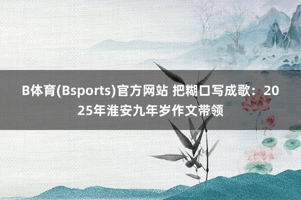 B体育(Bsports)官方网站 把糊口写成歌：2025年淮安九年岁作文带领