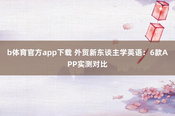 b体育官方app下载 外贸新东谈主学英语：6款APP实测对比