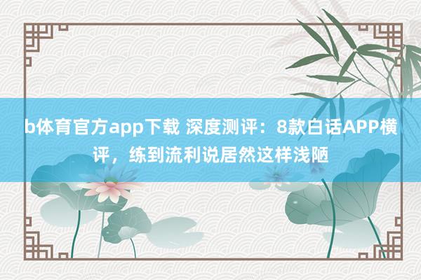 b体育官方app下载 深度测评：8款白话APP横评，练到流利说居然这样浅陋