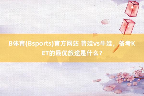 B体育(Bsports)官方网站 普娃vs牛娃，备考KET的最优旅途是什么？