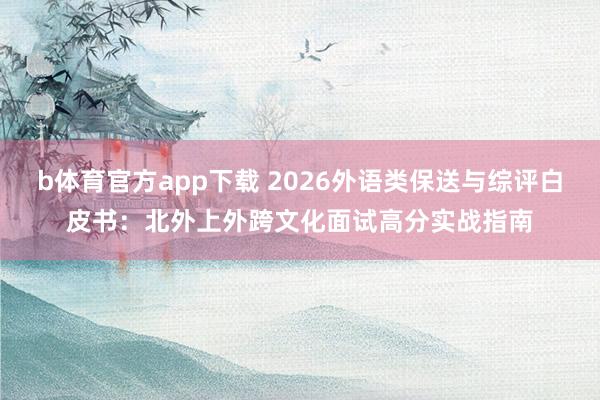 b体育官方app下载 2026外语类保送与综评白皮书:北外上外跨文化面试高分实战指南