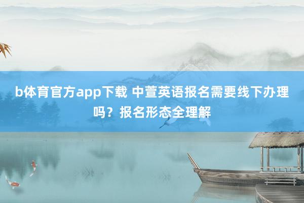 b体育官方app下载 中萱英语报名需要线下办理吗？报名形态全理解