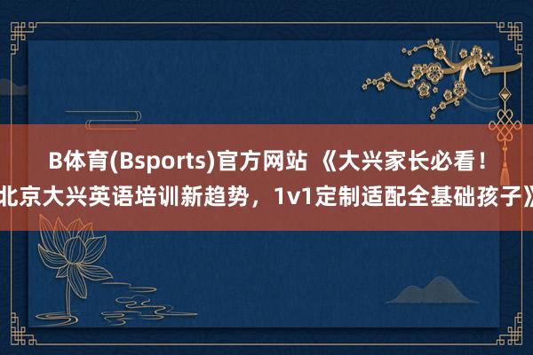 B体育(Bsports)官方网站 《大兴家长必看！北京大兴英语培训新趋势，1v1定制适配全基础孩子》
