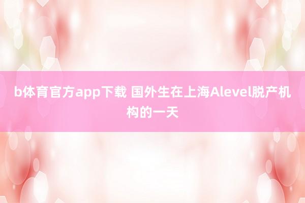 b体育官方app下载 国外生在上海Alevel脱产机构的一天