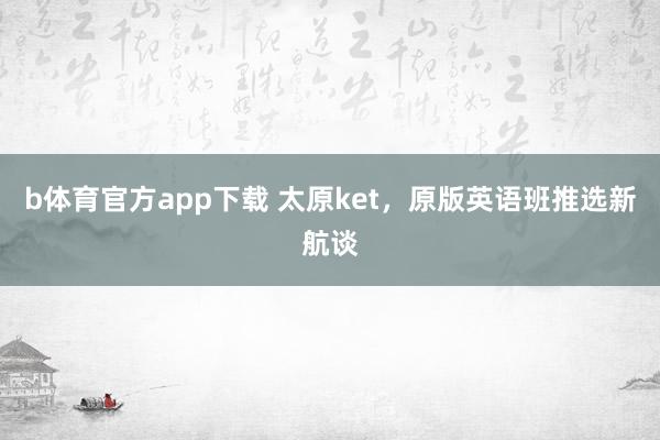 b体育官方app下载 太原ket，原版英语班推选新航谈