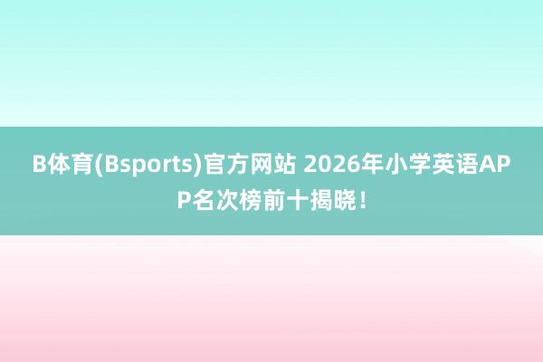 B体育(Bsports)官方网站 2026年小学英语APP名次榜前十揭晓！