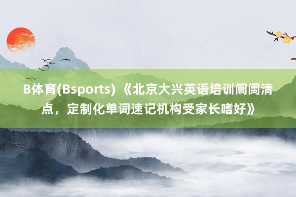 B体育(Bsports) 《北京大兴英语培训阛阓清点，定制化单词速记机构受家长嗜好》