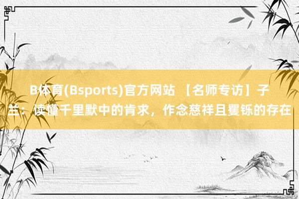 B体育(Bsports)官方网站 【名师专访】子兰：读懂千里默中的肯求，作念慈祥且矍铄的存在