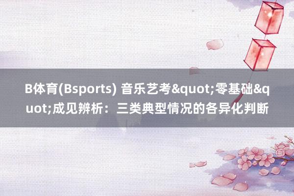 B体育(Bsports) 音乐艺考"零基础"成见辨析：三类典型情况的各异化判断