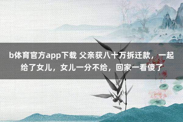 b体育官方app下载 父亲获八十万拆迁款，一起给了女儿，女儿一分不给，回家一看傻了