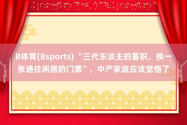 B体育(Bsports) “三代东谈主的蓄积，换一张通往闲居的门票”，中产家庭应该觉悟了