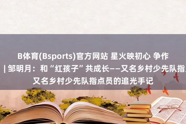 B体育(Bsports)官方网站 星火映初心 争作念大先生（二） | 邹明月：和“红孩子”共成长——又名乡村少先队指点员的追光手记