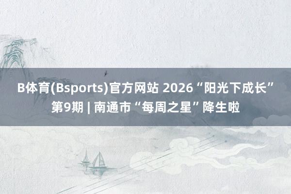 B体育(Bsports)官方网站 2026“阳光下成长”第9期 | 南通市“每周之星”降生啦