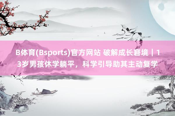 B体育(Bsports)官方网站 破解成长窘境｜13岁男孩休学躺平，科学引导助其主动复学