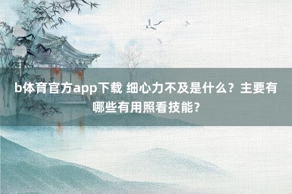 b体育官方app下载 细心力不及是什么？主要有哪些有用照看技能？