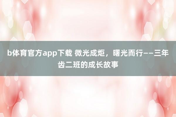 b体育官方app下载 微光成炬，曙光而行——三年齿二班的成长故事