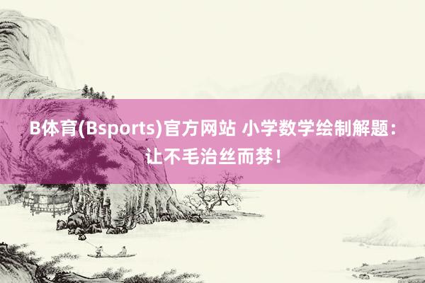 B体育(Bsports)官方网站 小学数学绘制解题：让不毛治丝而棼！