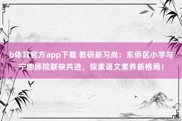 b体育官方app下载 教研新习尚：东侨区小学与宁德师院联袂共进，探索语文素养新格局！