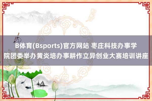 B体育(Bsports)官方网站 枣庄科技办事学院团委举办黄炎培办事耕作立异创业大赛培训讲座