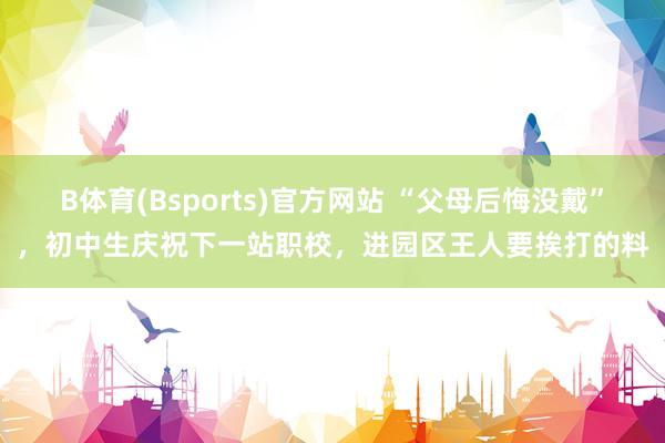 B体育(Bsports)官方网站 “父母后悔没戴”，初中生庆祝下一站职校，进园区王人要挨打的料
