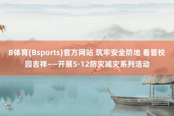 B体育(Bsports)官方网站 筑牢安全防地 看管校园吉祥——开展5·12防灾减灾系列活动