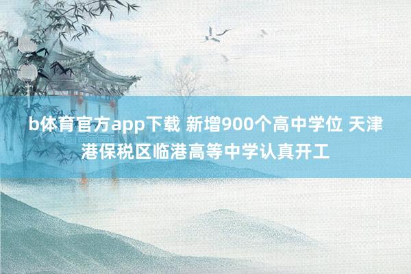 b体育官方app下载 新增900个高中学位 天津港保税区临港高等中学认真开工