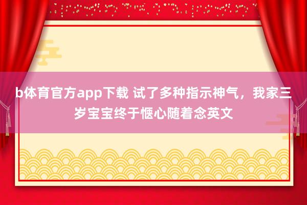 b体育官方app下载 试了多种指示神气，我家三岁宝宝终于惬心随着念英文