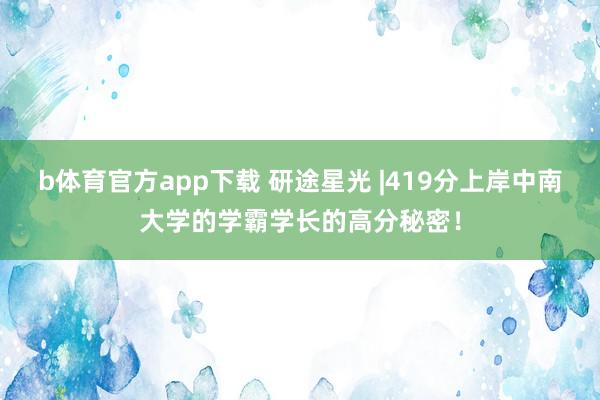 b体育官方app下载 研途星光 |419分上岸中南大学的学霸学长的高分秘密！